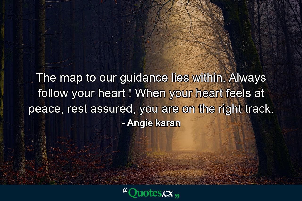 The map to our guidance lies within. Always follow your heart ! When your heart feels at peace, rest assured, you are on the right track. - Quote by Angie karan