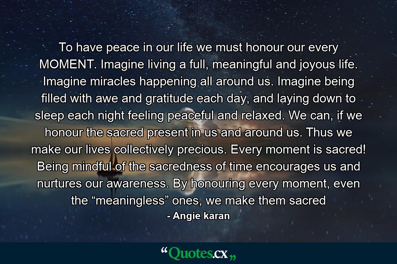 To have peace in our life we must honour our every MOMENT. Imagine living a full, meaningful and joyous life. Imagine miracles happening all around us. Imagine being filled with awe and gratitude each day, and laying down to sleep each night feeling peaceful and relaxed. We can, if we honour the sacred present in us and around us. Thus we make our lives collectively precious. Every moment is sacred! Being mindful of the sacredness of time encourages us and nurtures our awareness. By honouring every moment, even the “meaningless” ones, we make them sacred - Quote by Angie karan