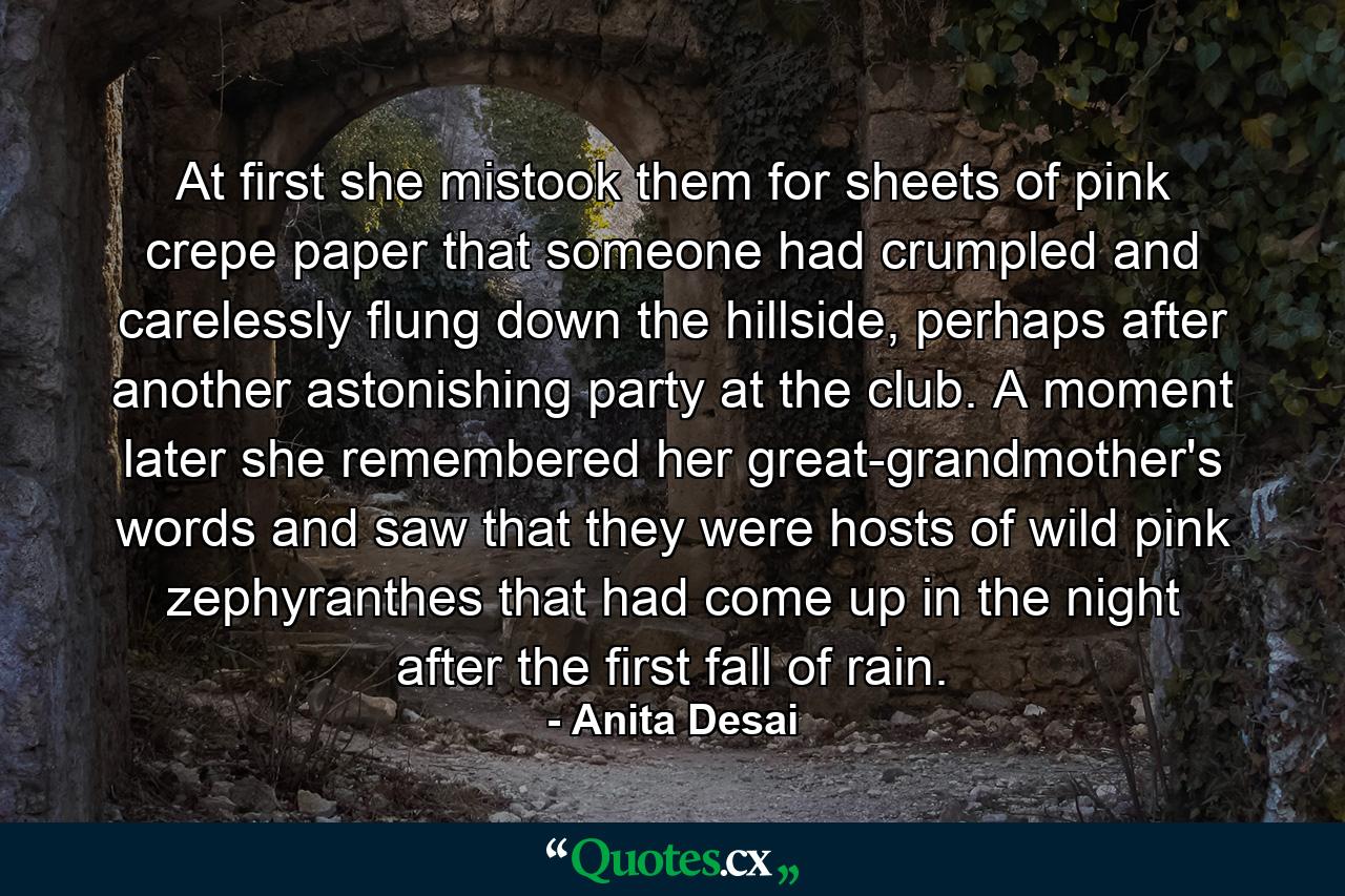 At first she mistook them for sheets of pink crepe paper that someone had crumpled and carelessly flung down the hillside, perhaps after another astonishing party at the club. A moment later she remembered her great-grandmother's words and saw that they were hosts of wild pink zephyranthes that had come up in the night after the first fall of rain. - Quote by Anita Desai