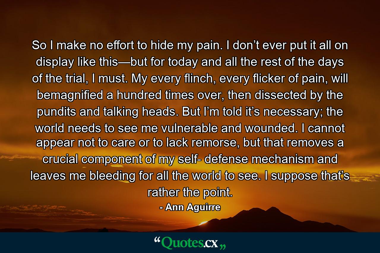 So I make no effort to hide my pain. I don’t ever put it all on display like this—but for today and all the rest of the days of the trial, I must. My every flinch, every flicker of pain, will bemagnified a hundred times over, then dissected by the pundits and talking heads. But I’m told it’s necessary; the world needs to see me vulnerable and wounded. I cannot appear not to care or to lack remorse, but that removes a crucial component of my self- defense mechanism and leaves me bleeding for all the world to see. I suppose that’s rather the point. - Quote by Ann Aguirre