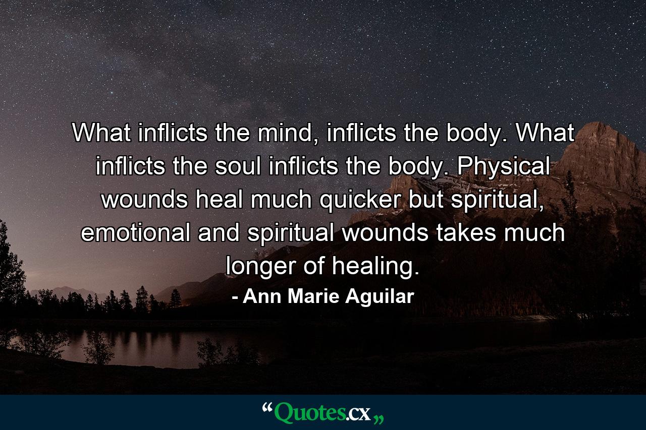 What inflicts the mind, inflicts the body. What inflicts the soul inflicts the body. Physical wounds heal much quicker but spiritual, emotional and spiritual wounds takes much longer of healing. - Quote by Ann Marie Aguilar