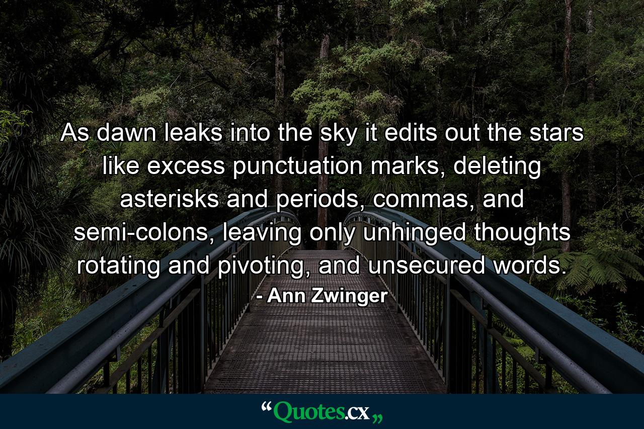 As dawn leaks into the sky it edits out the stars like excess punctuation marks, deleting asterisks and periods, commas, and semi-colons, leaving only unhinged thoughts rotating and pivoting, and unsecured words. - Quote by Ann Zwinger