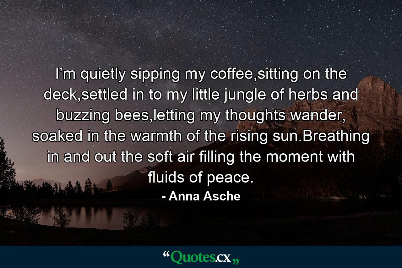 I’m quietly sipping my coffee,sitting on the deck,settled in to my little jungle of herbs and buzzing bees,letting my thoughts wander, soaked in the warmth of the rising sun.Breathing in and out the soft air filling the moment with fluids of peace. - Quote by Anna Asche