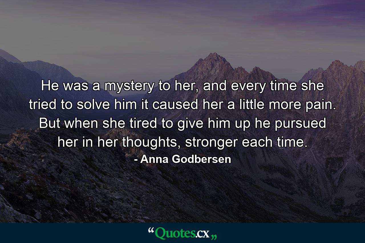 He was a mystery to her, and every time she tried to solve him it caused her a little more pain. But when she tired to give him up he pursued her in her thoughts, stronger each time. - Quote by Anna Godbersen