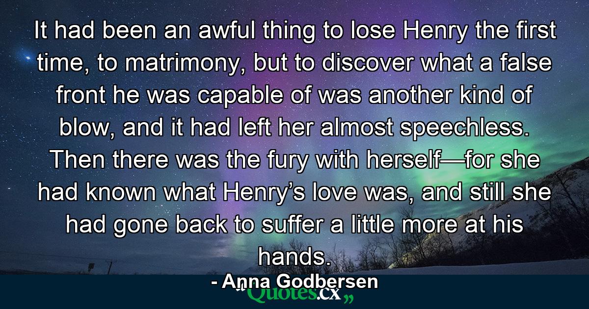 It had been an awful thing to lose Henry the first time, to matrimony, but to discover what a false front he was capable of was another kind of blow, and it had left her almost speechless. Then there was the fury with herself—for she had known what Henry’s love was, and still she had gone back to suffer a little more at his hands. - Quote by Anna Godbersen