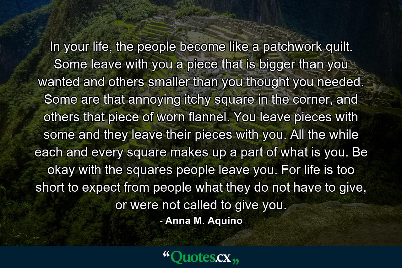 In your life, the people become like a patchwork quilt. Some leave with you a piece that is bigger than you wanted and others smaller than you thought you needed. Some are that annoying itchy square in the corner, and others that piece of worn flannel. You leave pieces with some and they leave their pieces with you. All the while each and every square makes up a part of what is you. Be okay with the squares people leave you. For life is too short to expect from people what they do not have to give, or were not called to give you. - Quote by Anna M. Aquino