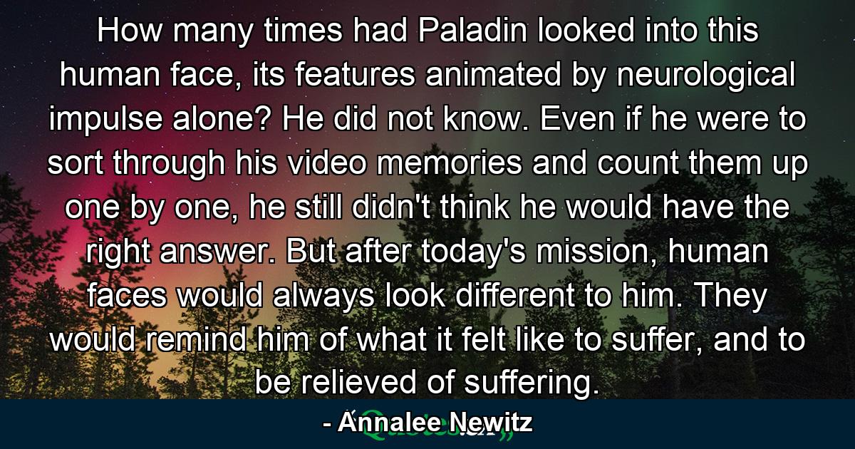 How many times had Paladin looked into this human face, its features animated by neurological impulse alone? He did not know. Even if he were to sort through his video memories and count them up one by one, he still didn't think he would have the right answer. But after today's mission, human faces would always look different to him. They would remind him of what it felt like to suffer, and to be relieved of suffering. - Quote by Annalee Newitz