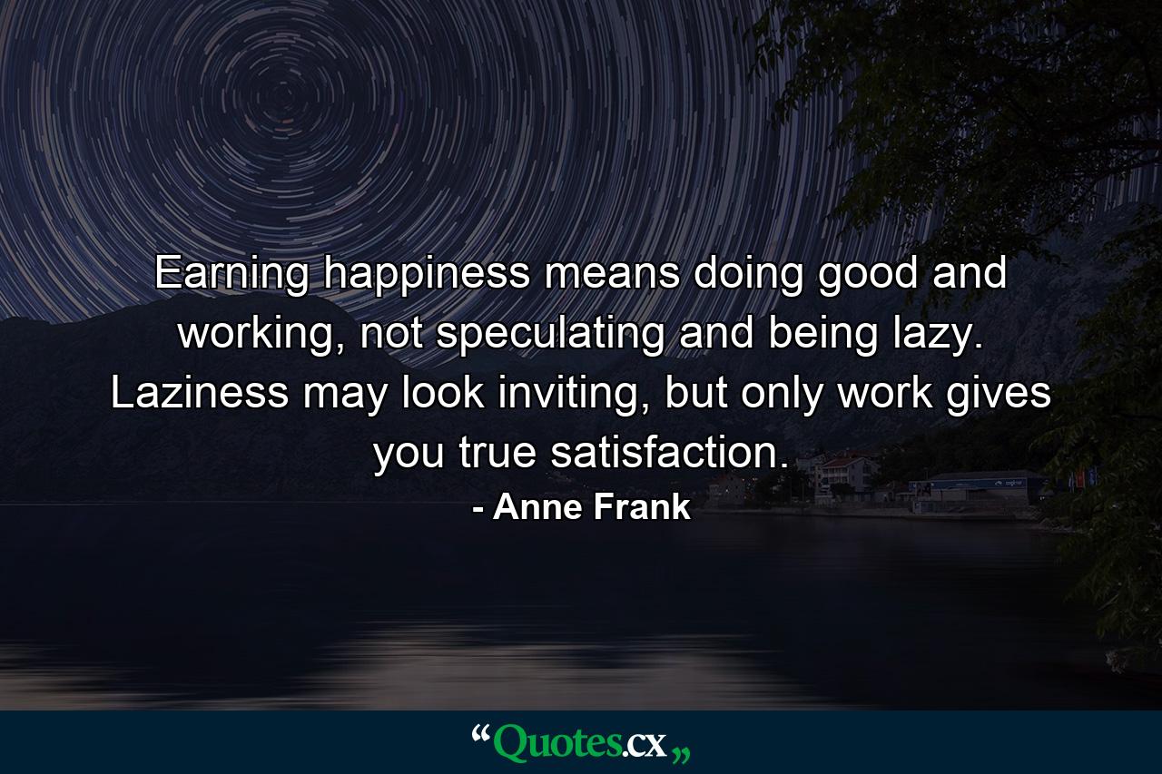 Earning happiness means doing good and working, not speculating and being lazy. Laziness may look inviting, but only work gives you true satisfaction. - Quote by Anne Frank