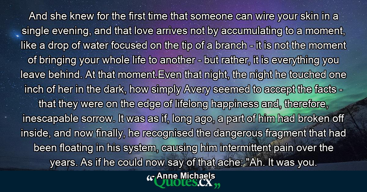 And she knew for the first time that someone can wire your skin in a single evening, and that love arrives not by accumulating to a moment, like a drop of water focused on the tip of a branch - it is not the moment of bringing your whole life to another - but rather, it is everything you leave behind. At that moment.Even that night, the night he touched one inch of her in the dark, how simply Avery seemed to accept the facts - that they were on the edge of lifelong happiness and, therefore, inescapable sorrow. It was as if, long ago, a part of him had broken off inside, and now finally, he recognised the dangerous fragment that had been floating in his system, causing him intermittent pain over the years. As if he could now say of that ache: 