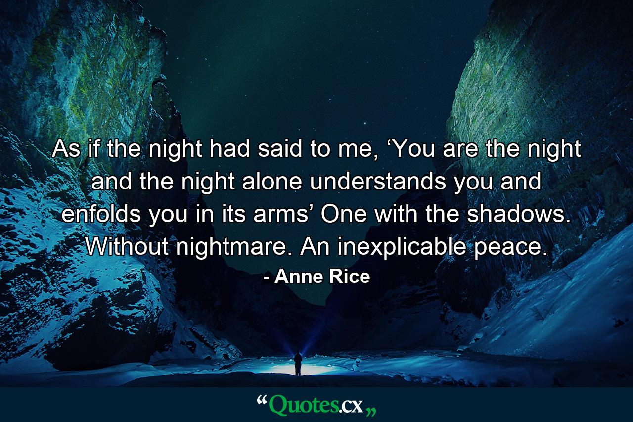 As if the night had said to me, ‘You are the night and the night alone understands you and enfolds you in its arms’ One with the shadows. Without nightmare. An inexplicable peace. - Quote by Anne Rice