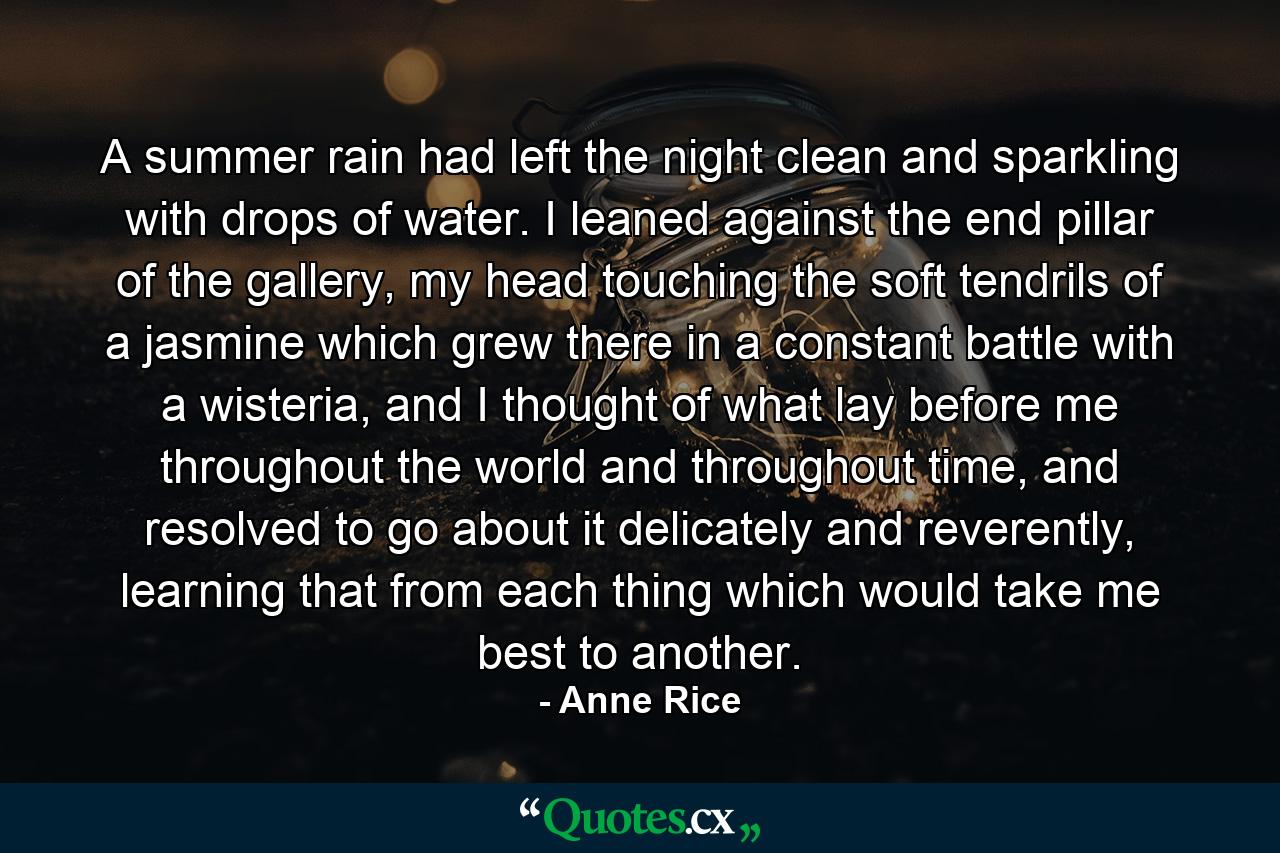 A summer rain had left the night clean and sparkling with drops of water. I leaned against the end pillar of the gallery, my head touching the soft tendrils of a jasmine which grew there in a constant battle with a wisteria, and I thought of what lay before me throughout the world and throughout time, and resolved to go about it delicately and reverently, learning that from each thing which would take me best to another. - Quote by Anne Rice