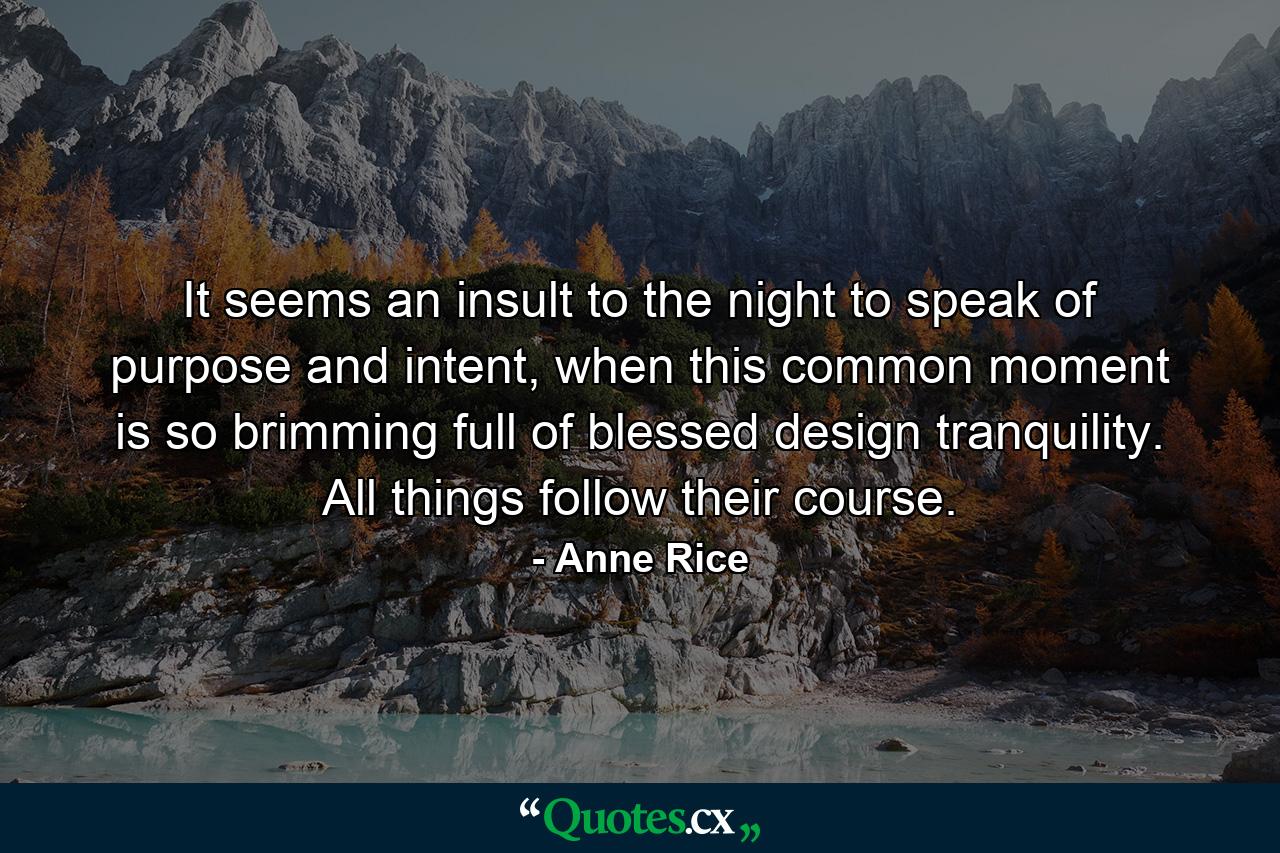 It seems an insult to the night to speak of purpose and intent, when this common moment is so brimming full of blessed design tranquility. All things follow their course. - Quote by Anne Rice