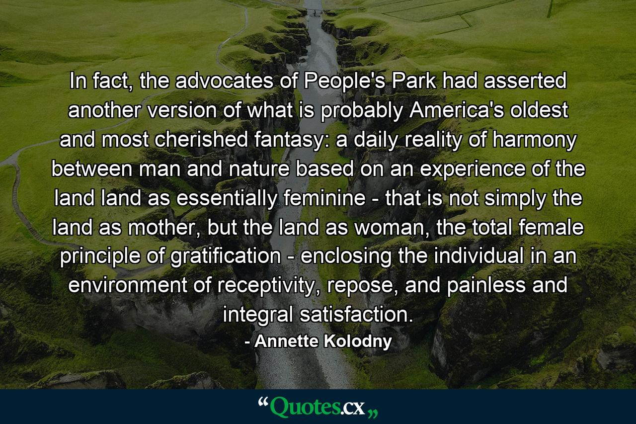 In fact, the advocates of People's Park had asserted another version of what is probably America's oldest and most cherished fantasy: a daily reality of harmony between man and nature based on an experience of the land land as essentially feminine - that is not simply the land as mother, but the land as woman, the total female principle of gratification - enclosing the individual in an environment of receptivity, repose, and painless and integral satisfaction. - Quote by Annette Kolodny