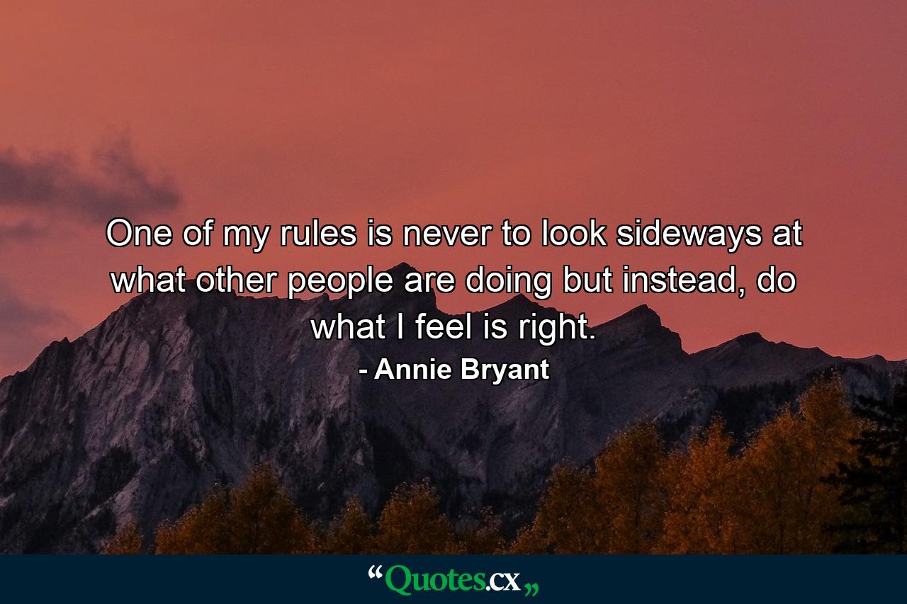 One of my rules is never to look sideways at what other people are doing but instead, do what I feel is right. - Quote by Annie Bryant