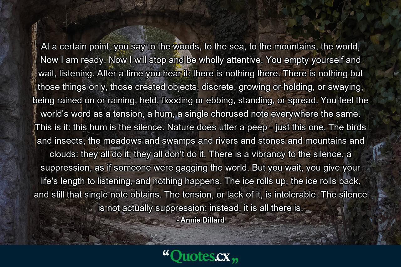 At a certain point, you say to the woods, to the sea, to the mountains, the world, Now I am ready. Now I will stop and be wholly attentive. You empty yourself and wait, listening. After a time you hear it: there is nothing there. There is nothing but those things only, those created objects, discrete, growing or holding, or swaying, being rained on or raining, held, flooding or ebbing, standing, or spread. You feel the world's word as a tension, a hum, a single chorused note everywhere the same. This is it: this hum is the silence. Nature does utter a peep - just this one. The birds and insects, the meadows and swamps and rivers and stones and mountains and clouds: they all do it; they all don't do it. There is a vibrancy to the silence, a suppression, as if someone were gagging the world. But you wait, you give your life's length to listening, and nothing happens. The ice rolls up, the ice rolls back, and still that single note obtains. The tension, or lack of it, is intolerable. The silence is not actually suppression: instead, it is all there is. - Quote by Annie Dillard