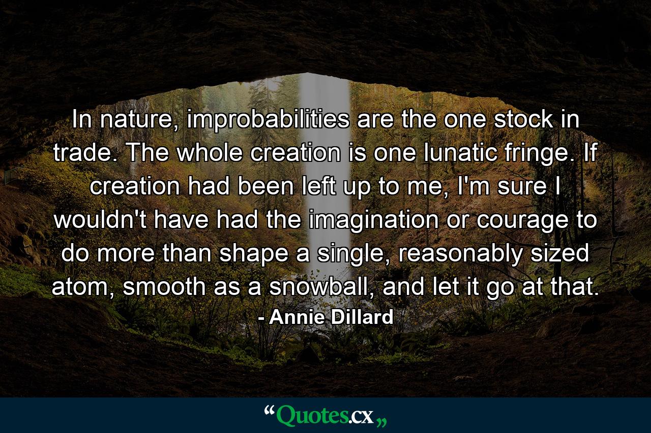 In nature, improbabilities are the one stock in trade. The whole creation is one lunatic fringe. If creation had been left up to me, I'm sure I wouldn't have had the imagination or courage to do more than shape a single, reasonably sized atom, smooth as a snowball, and let it go at that. - Quote by Annie Dillard