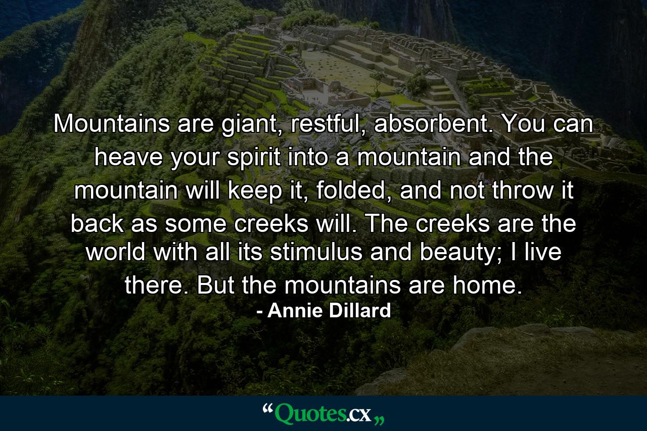 Mountains are giant, restful, absorbent. You can heave your spirit into a mountain and the mountain will keep it, folded, and not throw it back as some creeks will. The creeks are the world with all its stimulus and beauty; I live there. But the mountains are home. - Quote by Annie Dillard