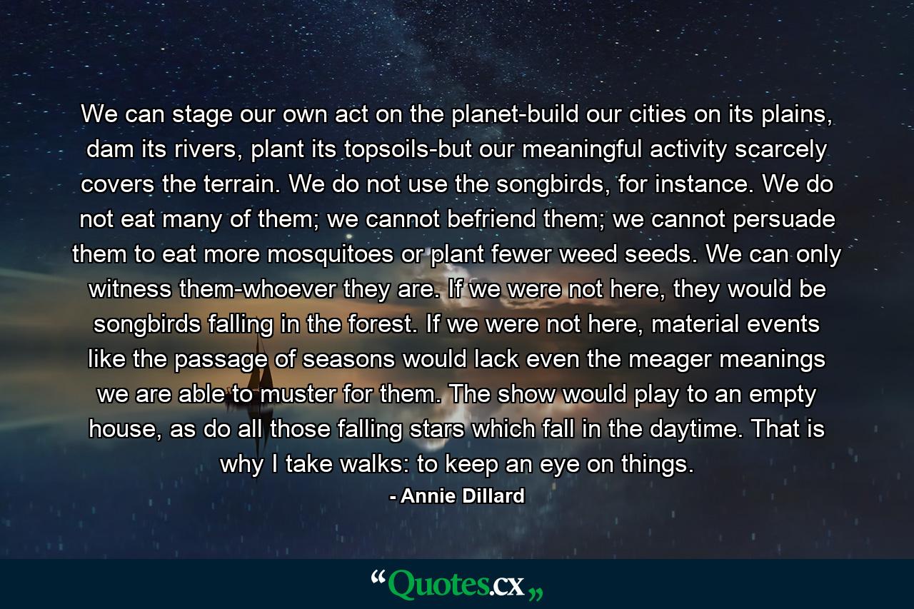 We can stage our own act on the planet-build our cities on its plains, dam its rivers, plant its topsoils-but our meaningful activity scarcely covers the terrain. We do not use the songbirds, for instance. We do not eat many of them; we cannot befriend them; we cannot persuade them to eat more mosquitoes or plant fewer weed seeds. We can only witness them-whoever they are. If we were not here, they would be songbirds falling in the forest. If we were not here, material events like the passage of seasons would lack even the meager meanings we are able to muster for them. The show would play to an empty house, as do all those falling stars which fall in the daytime. That is why I take walks: to keep an eye on things. - Quote by Annie Dillard