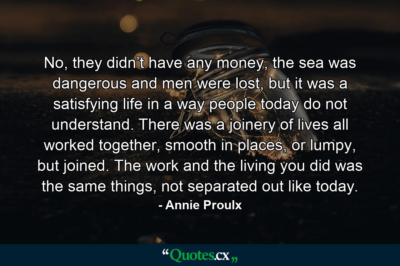 No, they didn’t have any money, the sea was dangerous and men were lost, but it was a satisfying life in a way people today do not understand. There was a joinery of lives all worked together, smooth in places, or lumpy, but joined. The work and the living you did was the same things, not separated out like today. - Quote by Annie Proulx