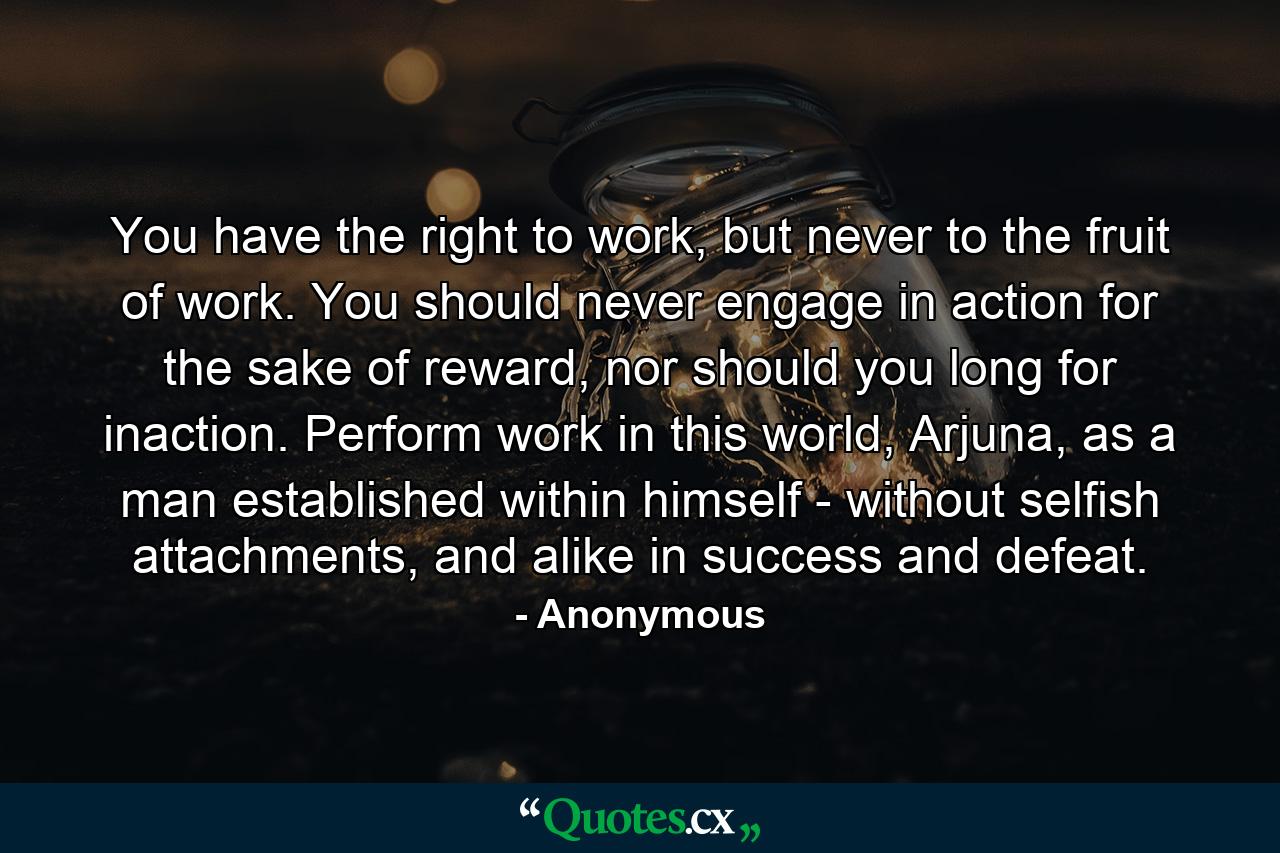 You have the right to work, but never to the fruit of work. You should never engage in action for the sake of reward, nor should you long for inaction. Perform work in this world, Arjuna, as a man established within himself - without selfish attachments, and alike in success and defeat. - Quote by Anonymous