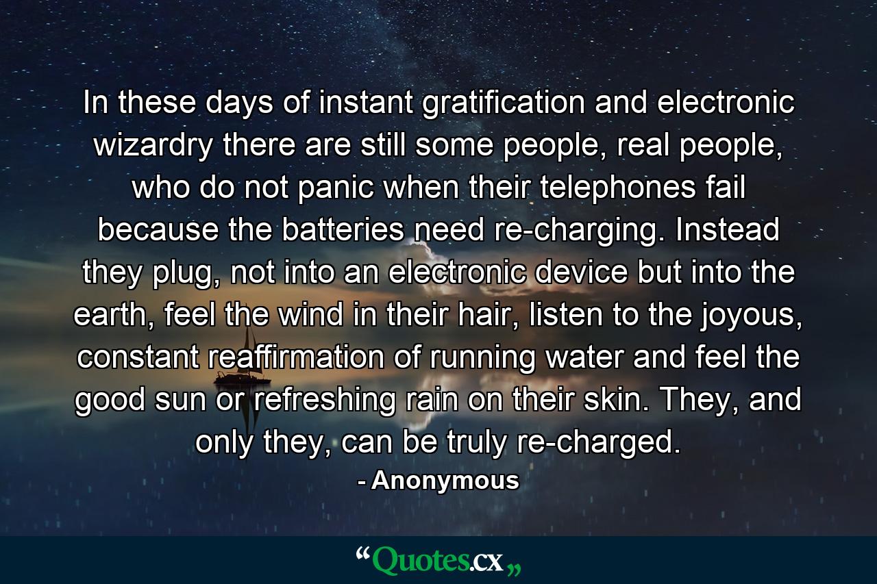 In these days of instant gratification and electronic wizardry there are still some people, real people, who do not panic when their telephones fail because the batteries need re-charging. Instead they plug, not into an electronic device but into the earth, feel the wind in their hair, listen to the joyous, constant reaffirmation of running water and feel the good sun or refreshing rain on their skin. They, and only they, can be truly re-charged. - Quote by Anonymous