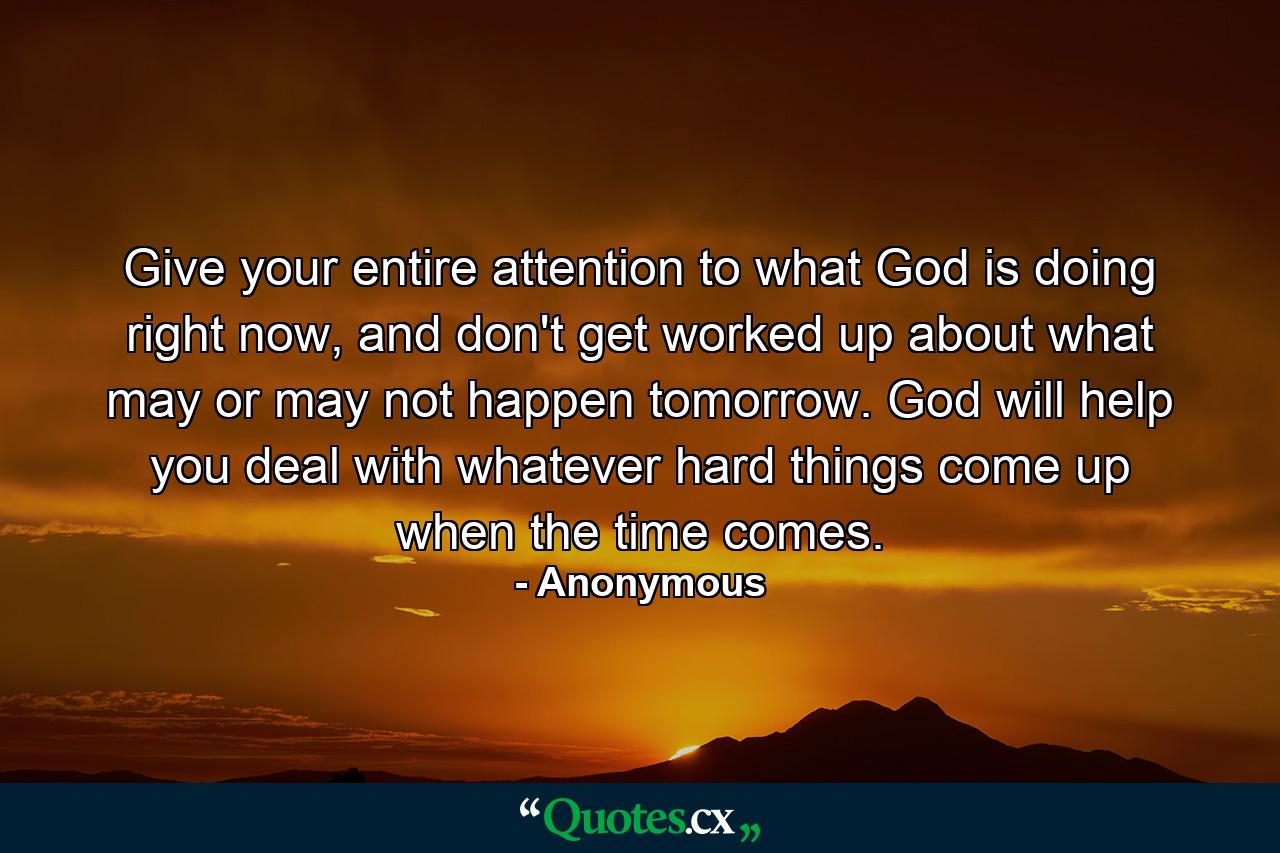 Give your entire attention to what God is doing right now, and don't get worked up about what may or may not happen tomorrow. God will help you deal with whatever hard things come up when the time comes. - Quote by Anonymous