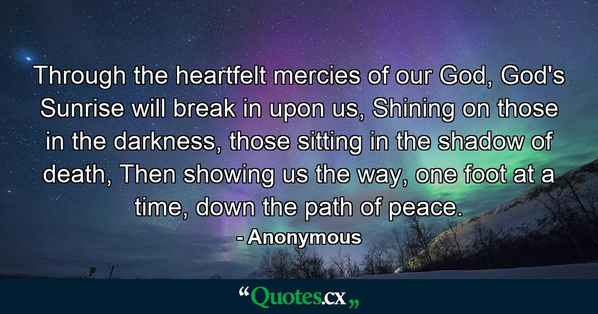 Through the heartfelt mercies of our God,  God's Sunrise will break in upon us,  Shining on those in the darkness,  those sitting in the shadow of death,  Then showing us the way, one foot at a time,  down the path of peace. - Quote by Anonymous