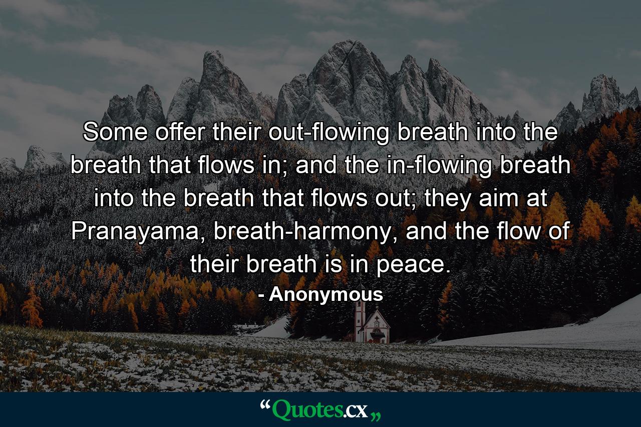 Some offer their out-flowing breath into the breath that flows in; and the in-flowing breath into the breath that flows out; they aim at Pranayama, breath-harmony, and the flow of their breath is in peace. - Quote by Anonymous