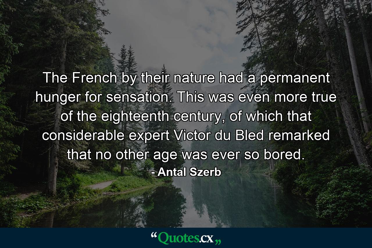 The French by their nature had a permanent hunger for sensation. This was even more true of the eighteenth century, of which that considerable expert Victor du Bled remarked that no other age was ever so bored. - Quote by Antal Szerb