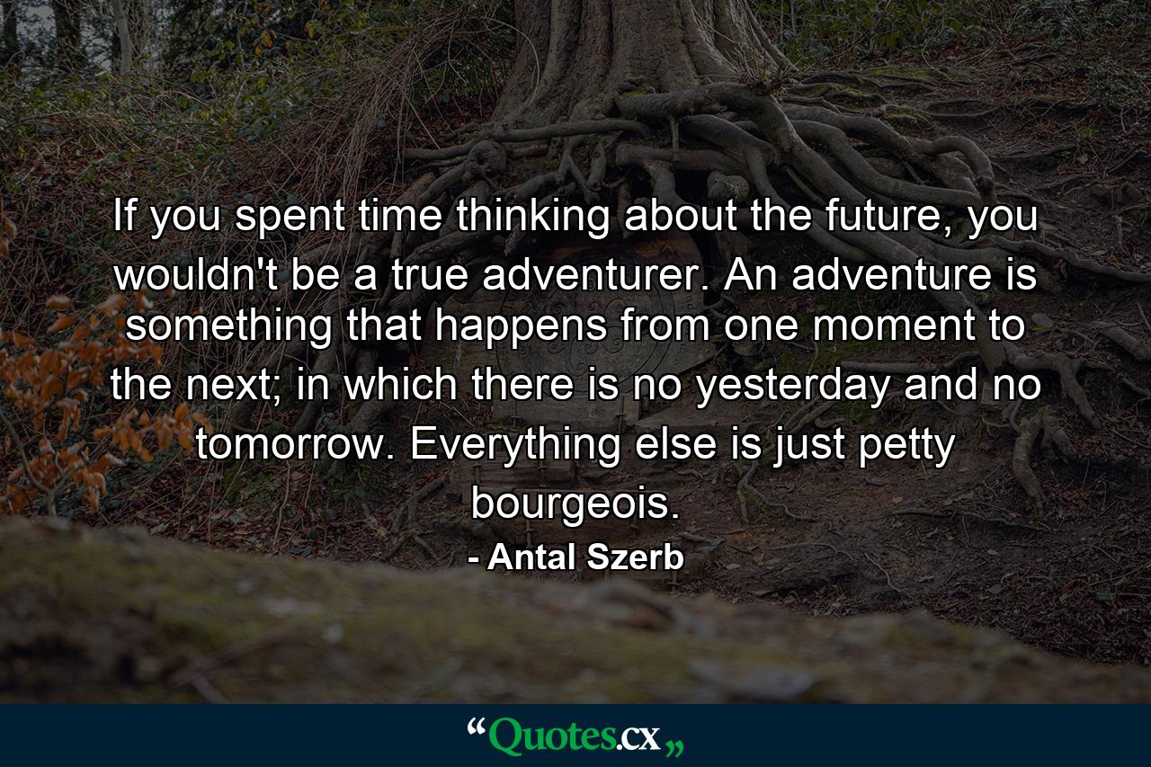 If you spent time thinking about the future, you wouldn't be a true adventurer. An adventure is something that happens from one moment to the next; in which there is no yesterday and no tomorrow. Everything else is just petty bourgeois. - Quote by Antal Szerb