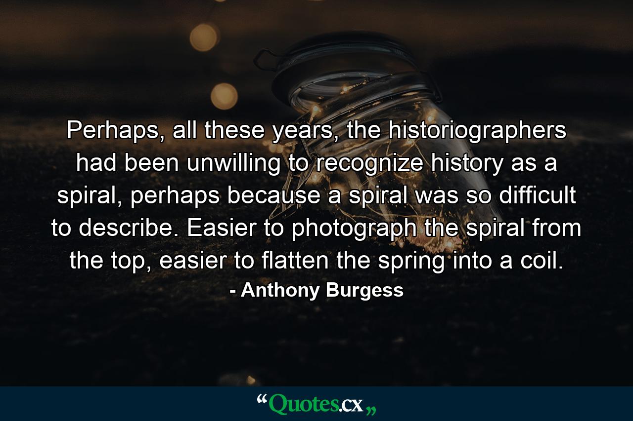 Perhaps, all these years, the historiographers had been unwilling to recognize history as a spiral, perhaps because a spiral was so difficult to describe. Easier to photograph the spiral from the top, easier to flatten the spring into a coil. - Quote by Anthony Burgess