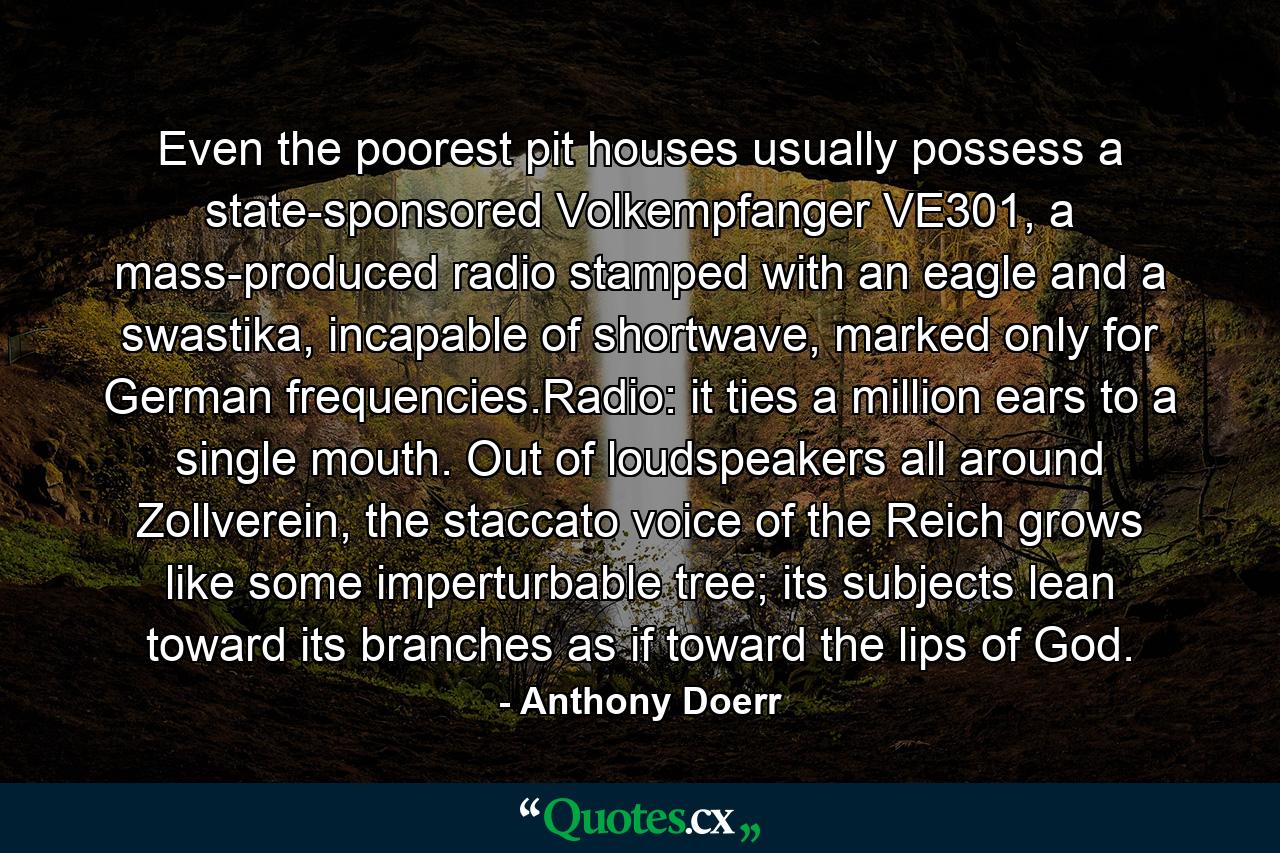 Even the poorest pit houses usually possess a state-sponsored Volkempfanger VE301, a mass-produced radio stamped with an eagle and a swastika, incapable of shortwave, marked only for German frequencies.Radio: it ties a million ears to a single mouth. Out of loudspeakers all around Zollverein, the staccato voice of the Reich grows like some imperturbable tree; its subjects lean toward its branches as if toward the lips of God. - Quote by Anthony Doerr