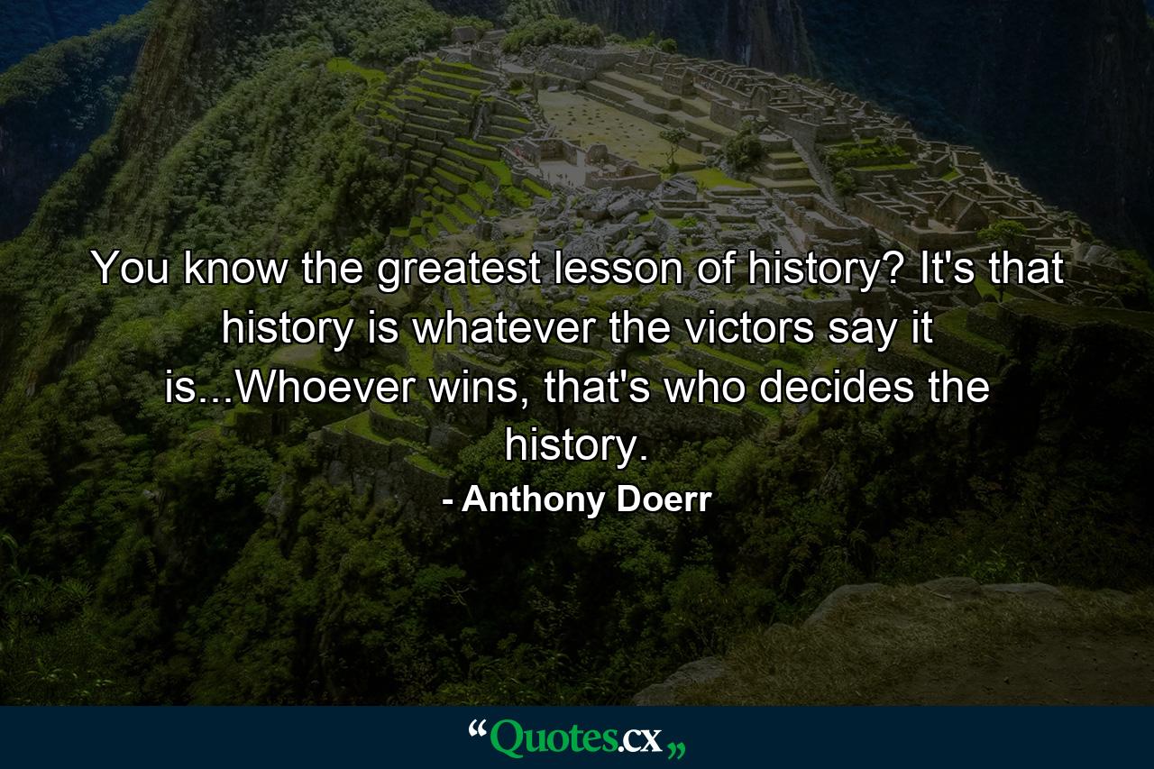 You know the greatest lesson of history? It's that history is whatever the victors say it is...Whoever wins, that's who decides the history. - Quote by Anthony Doerr