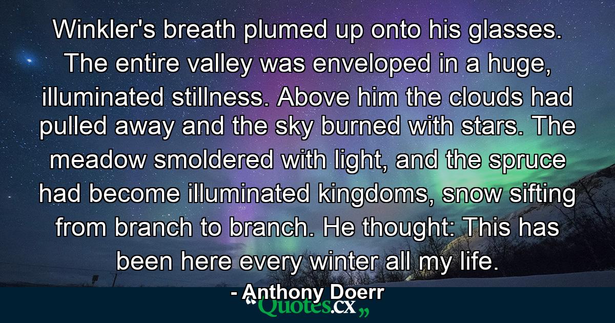 Winkler's breath plumed up onto his glasses. The entire valley was enveloped in a huge, illuminated stillness. Above him the clouds had pulled away and the sky burned with stars. The meadow smoldered with light, and the spruce had become illuminated kingdoms, snow sifting from branch to branch. He thought: This has been here every winter all my life. - Quote by Anthony Doerr