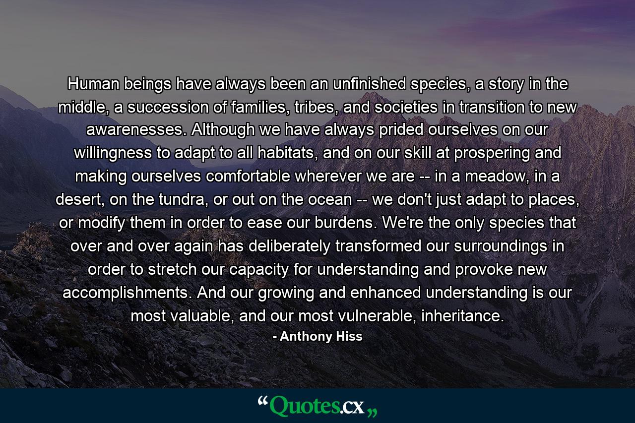 Human beings have always been an unfinished species, a story in the middle, a succession of families, tribes, and societies in transition to new awarenesses. Although we have always prided ourselves on our willingness to adapt to all habitats, and on our skill at prospering and making ourselves comfortable wherever we are -- in a meadow, in a desert, on the tundra, or out on the ocean -- we don't just adapt to places, or modify them in order to ease our burdens. We're the only species that over and over again has deliberately transformed our surroundings in order to stretch our capacity for understanding and provoke new accomplishments. And our growing and enhanced understanding is our most valuable, and our most vulnerable, inheritance. - Quote by Anthony Hiss
