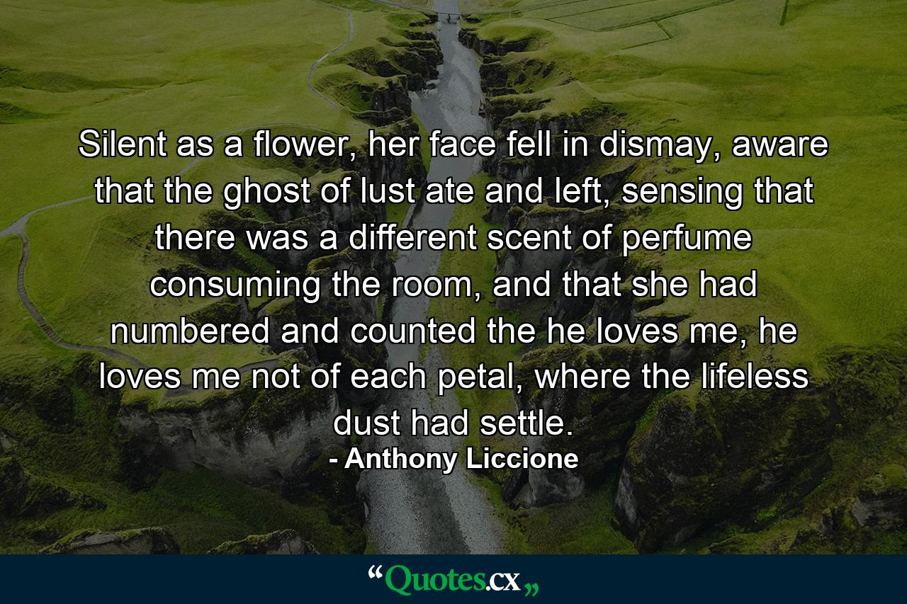 Silent as a flower, her face fell in dismay, aware that the ghost of lust ate and left, sensing that there was a different scent of perfume consuming the room, and that she had numbered and counted the he loves me, he loves me not of each petal, where the lifeless dust had settle. - Quote by Anthony Liccione