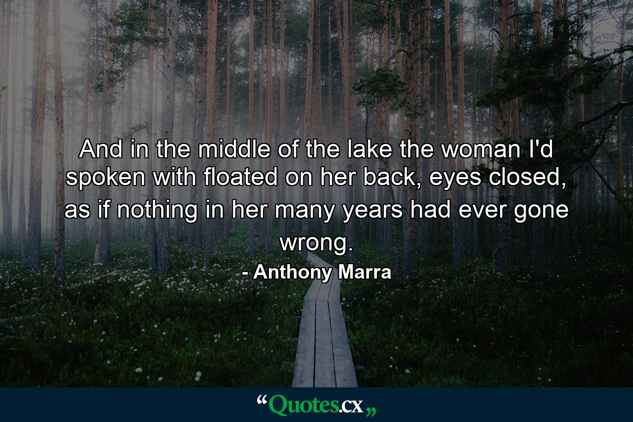 And in the middle of the lake the woman I'd spoken with floated on her back, eyes closed, as if nothing in her many years had ever gone wrong. - Quote by Anthony Marra