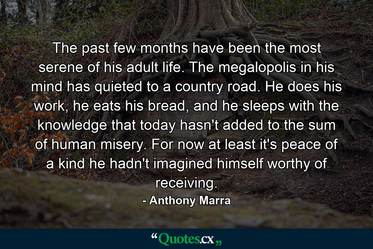 The past few months have been the most serene of his adult life. The megalopolis in his mind has quieted to a country road. He does his work, he eats his bread, and he sleeps with the knowledge that today hasn't added to the sum of human misery. For now at least it's peace of a kind he hadn't imagined himself worthy of receiving. - Quote by Anthony Marra