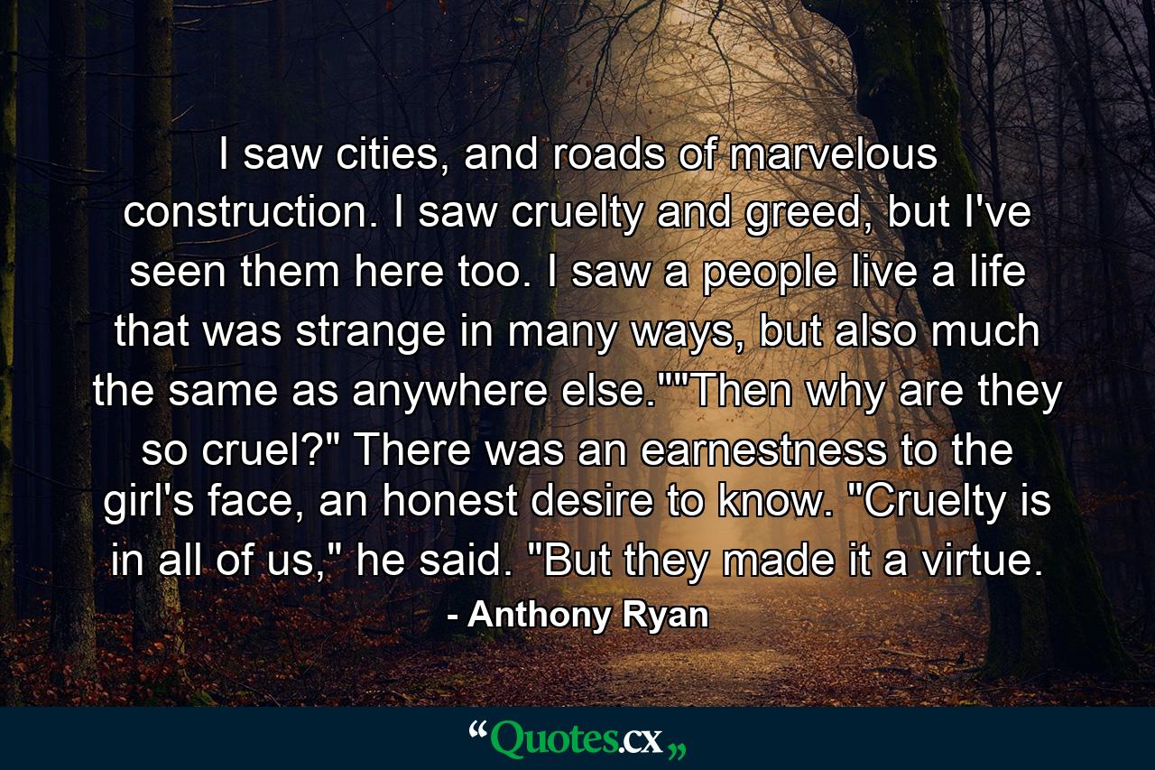 I saw cities, and roads of marvelous construction. I saw cruelty and greed, but I've seen them here too. I saw a people live a life that was strange in many ways, but also much the same as anywhere else.