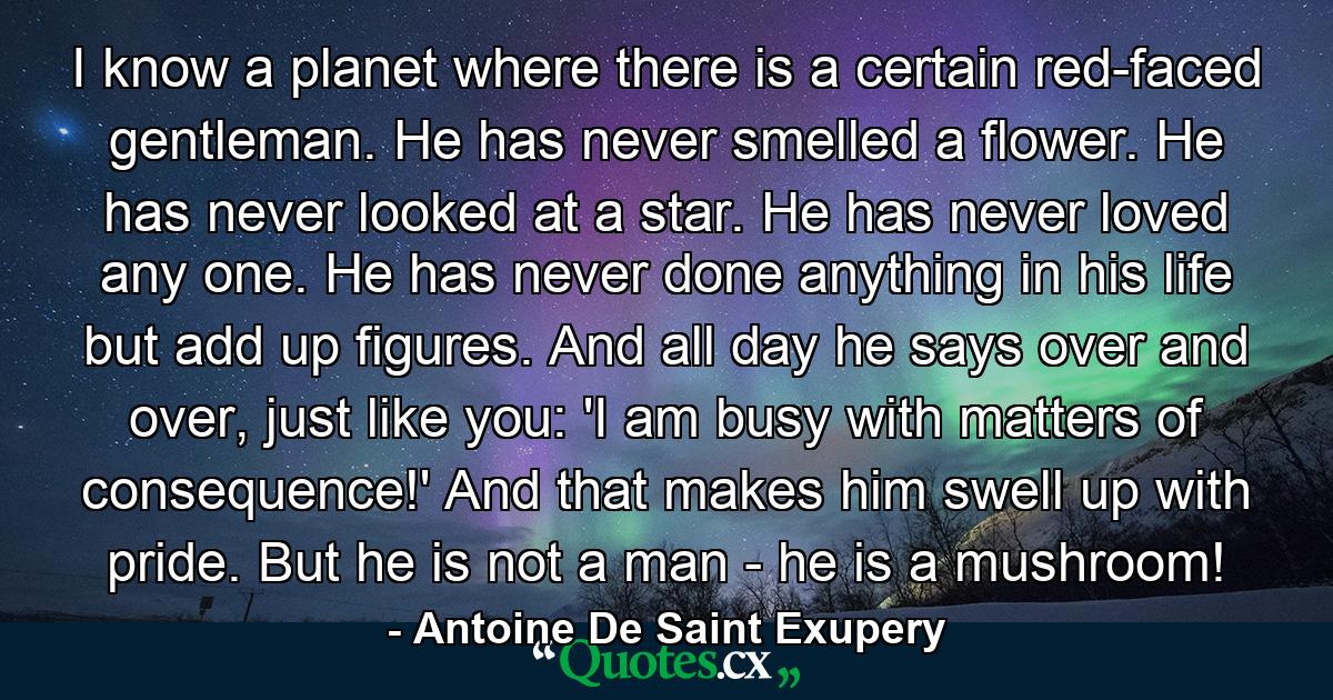 I know a planet where there is a certain red-faced gentleman. He has never smelled a flower. He has never looked at a star. He has never loved any one. He has never done anything in his life but add up figures. And all day he says over and over, just like you: 'I am busy with matters of consequence!' And that makes him swell up with pride. But he is not a man - he is a mushroom! - Quote by Antoine De Saint Exupery