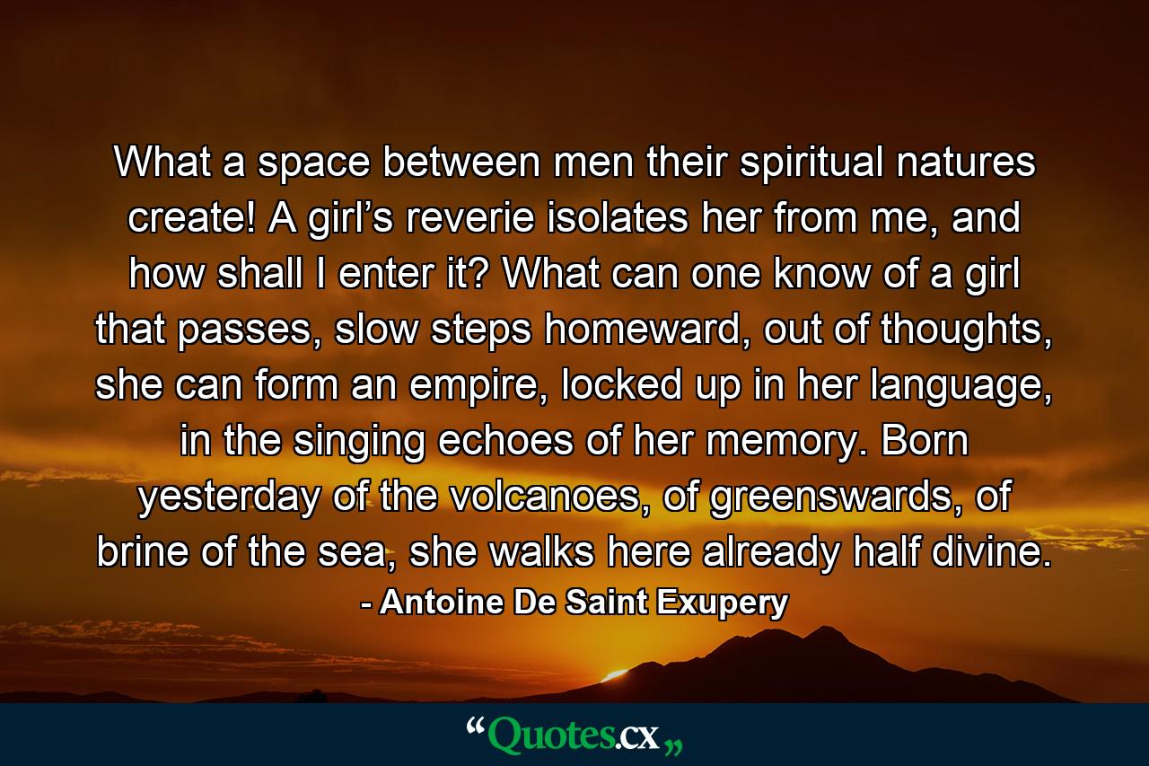 What a space between men their spiritual natures create! A girl’s reverie isolates her from me, and how shall I enter it? What can one know of a girl that passes, slow steps homeward, out of thoughts, she can form an empire, locked up in her language, in the singing echoes of her memory. Born yesterday of the volcanoes, of greenswards, of brine of the sea, she walks here already half divine. - Quote by Antoine De Saint Exupery