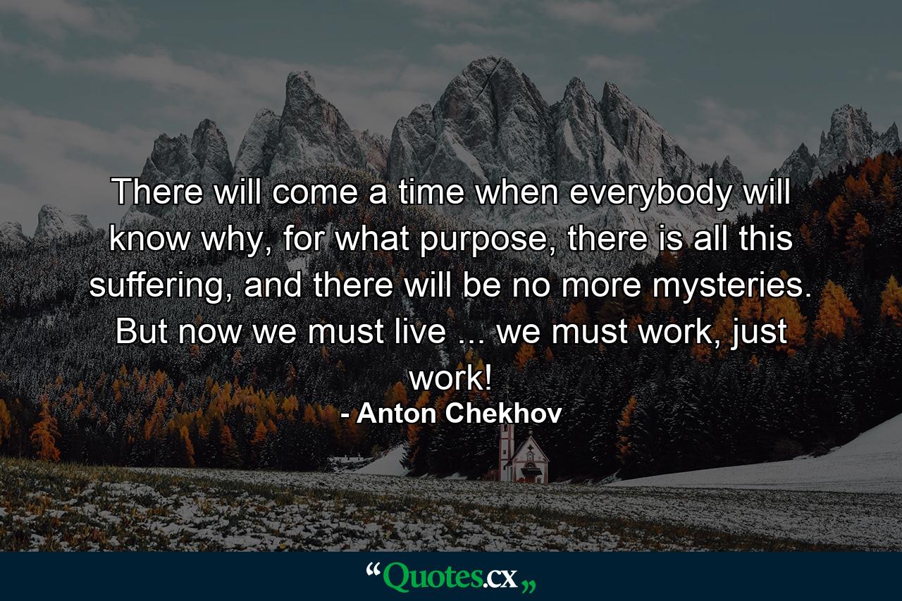 There will come a time when everybody will know why, for what purpose, there is all this suffering, and there will be no more mysteries. But now we must live ... we must work, just work! - Quote by Anton Chekhov