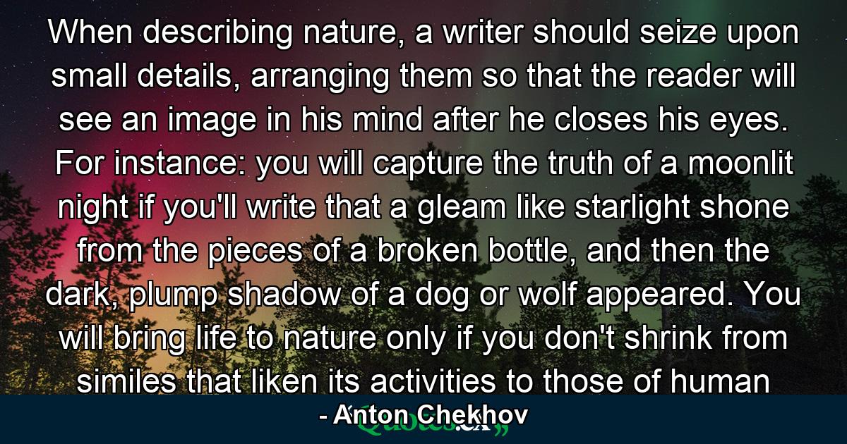 When describing nature, a writer should seize upon small details, arranging them so that the reader will see an image in his mind after he closes his eyes. For instance: you will capture the truth of a moonlit night if you'll write that a gleam like starlight shone from the pieces of a broken bottle, and then the dark, plump shadow of a dog or wolf appeared. You will bring life to nature only if you don't shrink from similes that liken its activities to those of human - Quote by Anton Chekhov