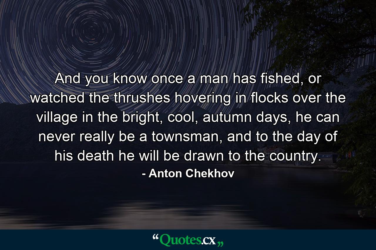 And you know once a man has fished, or watched the thrushes hovering in flocks over the village in the bright, cool, autumn days, he can never really be a townsman, and to the day of his death he will be drawn to the country. - Quote by Anton Chekhov