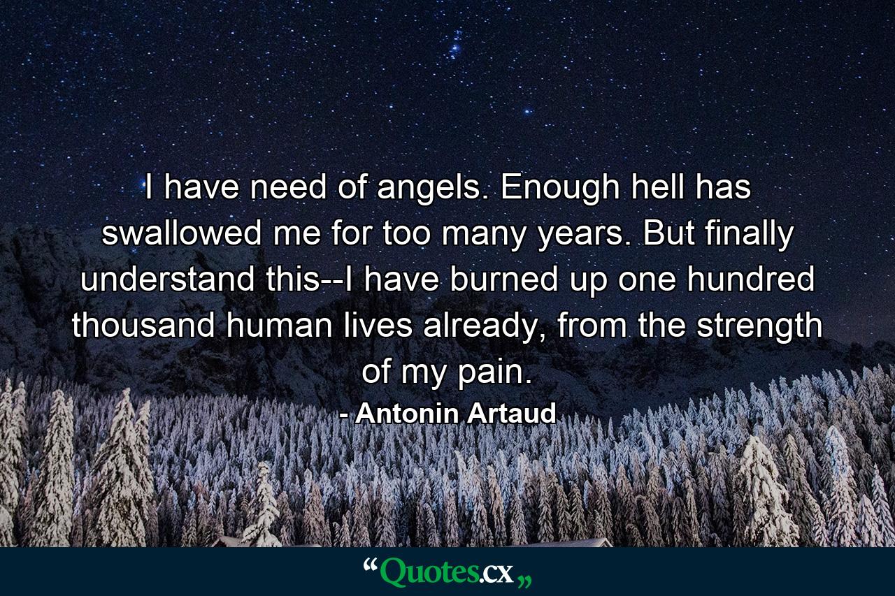 I have need of angels. Enough hell has swallowed me for too many years. But finally understand this--I have burned up one hundred thousand human lives already, from the strength of my pain. - Quote by Antonin Artaud