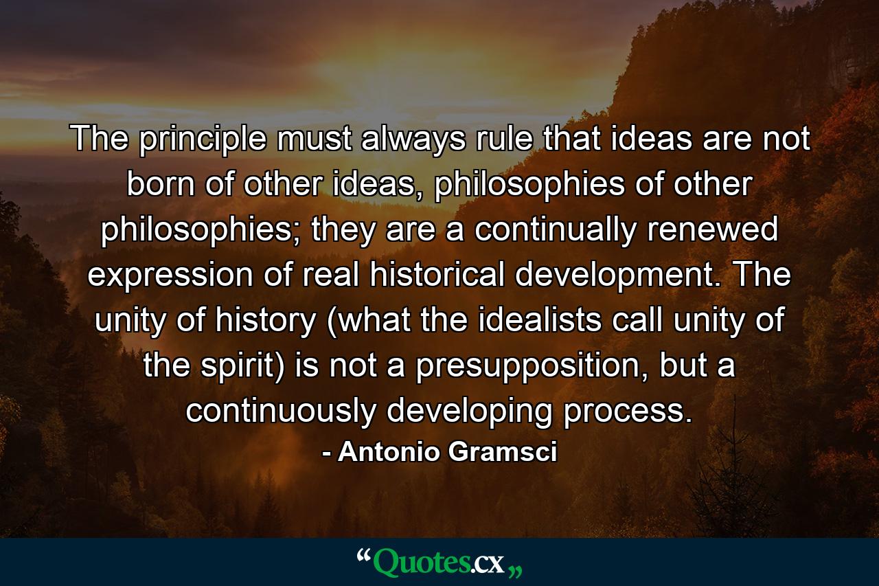 The principle must always rule that ideas are not born of other ideas, philosophies of other philosophies; they are a continually renewed expression of real historical development. The unity of history (what the idealists call unity of the spirit) is not a presupposition, but a continuously developing process. - Quote by Antonio Gramsci