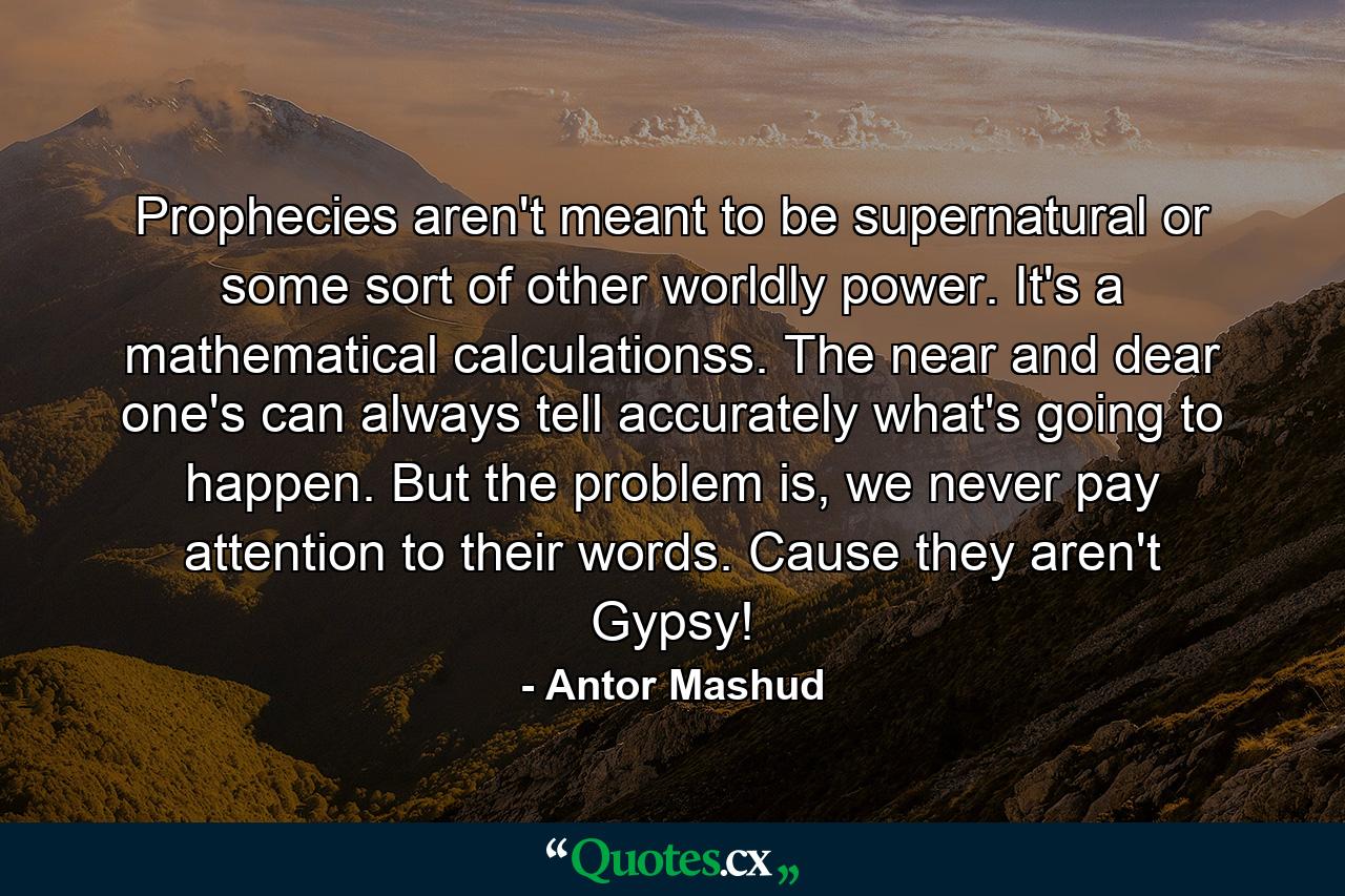 Prophecies aren't meant to be supernatural or some sort of other worldly power. It's a mathematical calculationss. The near and dear one's can always tell accurately what's going to happen. But the problem is, we never pay attention to their words. Cause they aren't Gypsy! - Quote by Antor Mashud