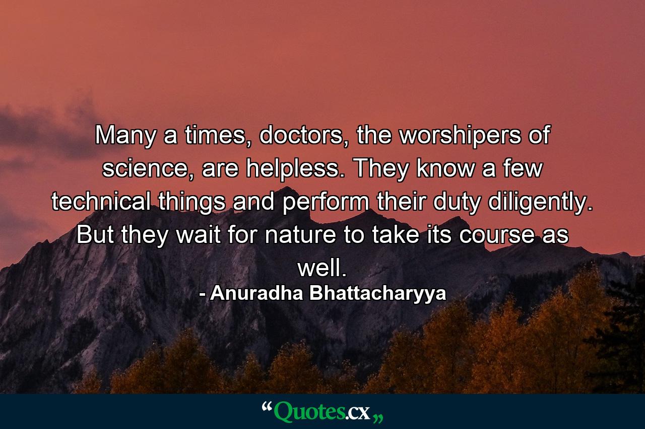 Many a times, doctors, the worshipers of science, are helpless. They know a few technical things and perform their duty diligently. But they wait for nature to take its course as well. - Quote by Anuradha Bhattacharyya