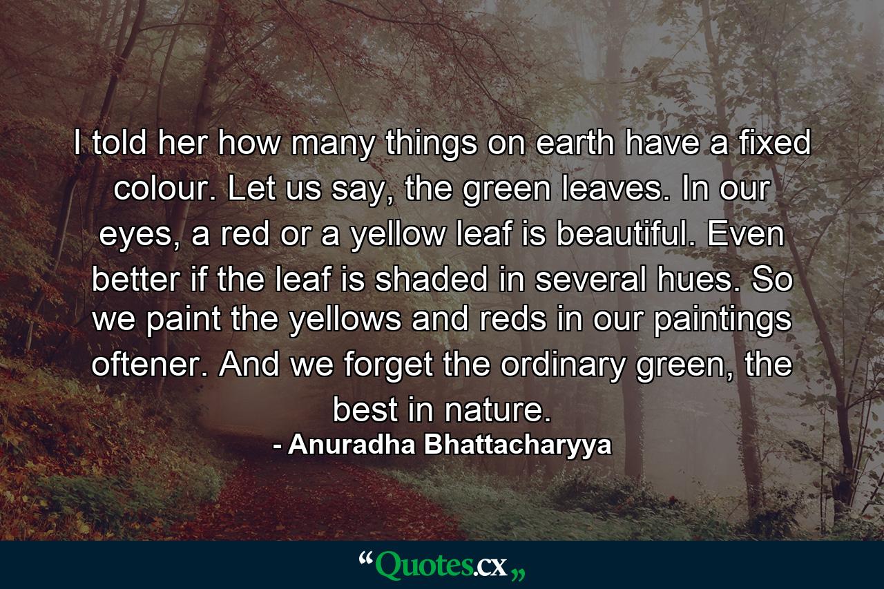 I told her how many things on earth have a fixed colour. Let us say, the green leaves. In our eyes, a red or a yellow leaf is beautiful. Even better if the leaf is shaded in several hues. So we paint the yellows and reds in our paintings oftener. And we forget the ordinary green, the best in nature. - Quote by Anuradha Bhattacharyya