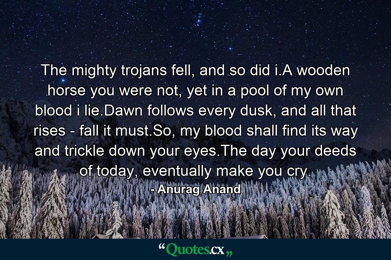 The mighty trojans fell, and so did i.A wooden horse you were not, yet in a pool of my own blood i lie.Dawn follows every dusk, and all that rises - fall it must.So, my blood shall find its way and trickle down your eyes.The day your deeds of today, eventually make you cry. - Quote by Anurag Anand